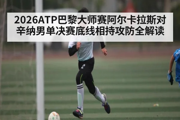 2026ATP巴黎大师赛阿尔卡拉斯对辛纳男单决赛底线相持攻防全解读