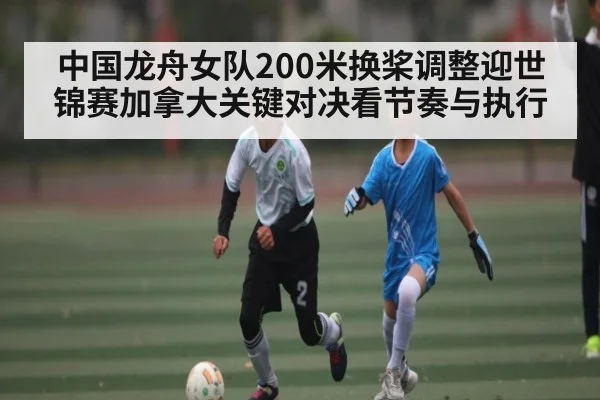 中国龙舟女队200米换桨调整迎世锦赛加拿大关键对决看节奏与执行